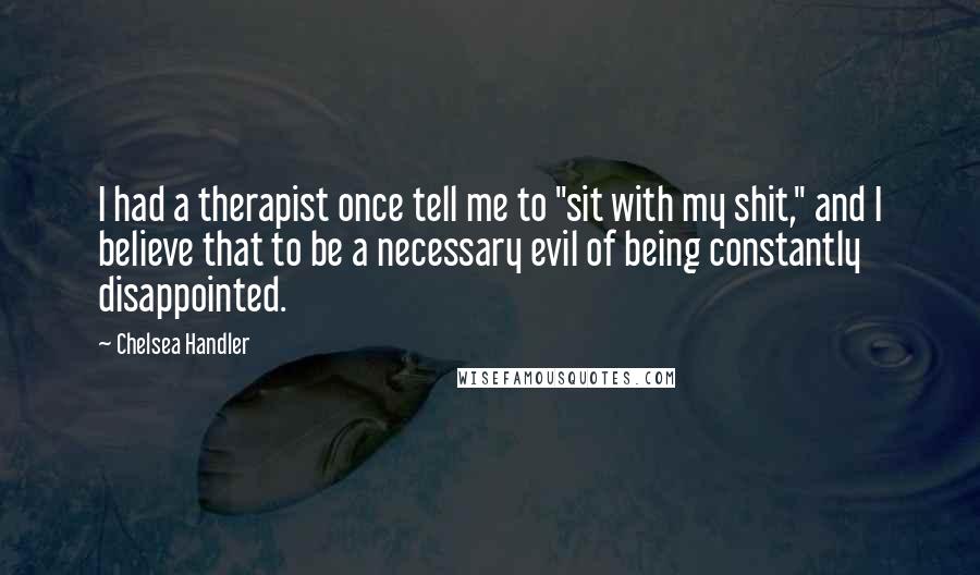 Chelsea Handler Quotes: I had a therapist once tell me to "sit with my shit," and I believe that to be a necessary evil of being constantly disappointed.