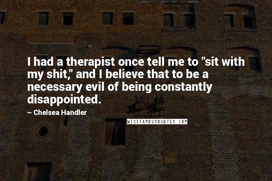 Chelsea Handler Quotes: I had a therapist once tell me to "sit with my shit," and I believe that to be a necessary evil of being constantly disappointed.