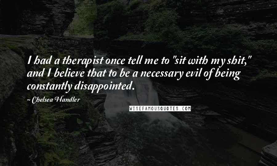 Chelsea Handler Quotes: I had a therapist once tell me to "sit with my shit," and I believe that to be a necessary evil of being constantly disappointed.