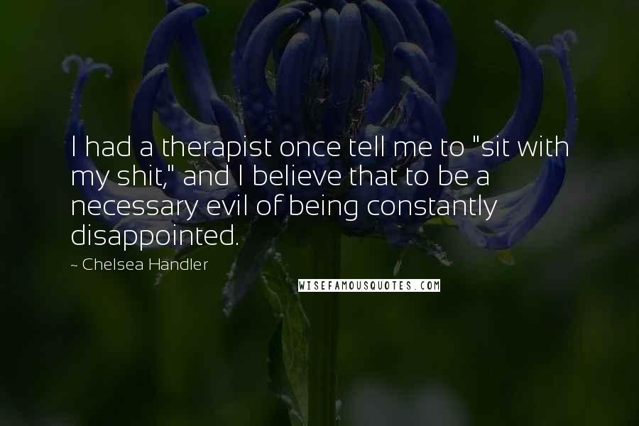 Chelsea Handler Quotes: I had a therapist once tell me to "sit with my shit," and I believe that to be a necessary evil of being constantly disappointed.