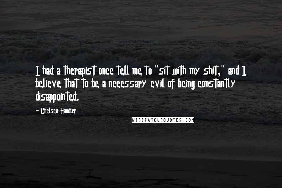 Chelsea Handler Quotes: I had a therapist once tell me to "sit with my shit," and I believe that to be a necessary evil of being constantly disappointed.
