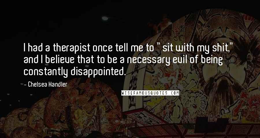 Chelsea Handler Quotes: I had a therapist once tell me to "sit with my shit," and I believe that to be a necessary evil of being constantly disappointed.