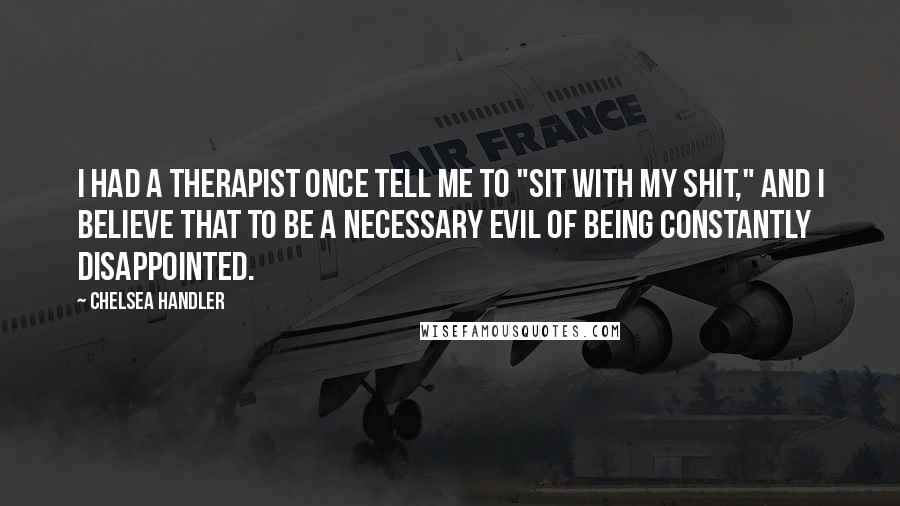 Chelsea Handler Quotes: I had a therapist once tell me to "sit with my shit," and I believe that to be a necessary evil of being constantly disappointed.
