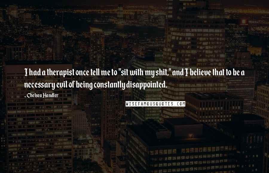 Chelsea Handler Quotes: I had a therapist once tell me to "sit with my shit," and I believe that to be a necessary evil of being constantly disappointed.