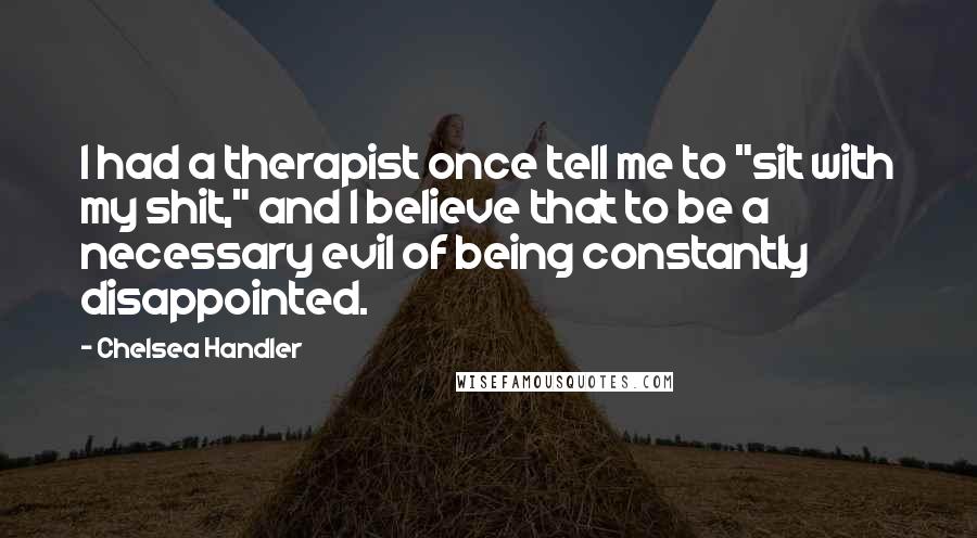 Chelsea Handler Quotes: I had a therapist once tell me to "sit with my shit," and I believe that to be a necessary evil of being constantly disappointed.