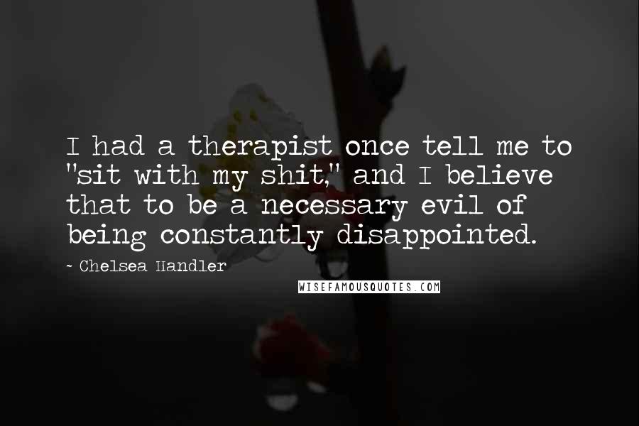 Chelsea Handler Quotes: I had a therapist once tell me to "sit with my shit," and I believe that to be a necessary evil of being constantly disappointed.