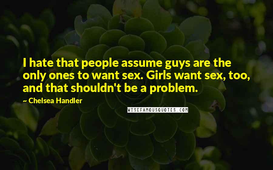 Chelsea Handler Quotes: I hate that people assume guys are the only ones to want sex. Girls want sex, too, and that shouldn't be a problem.