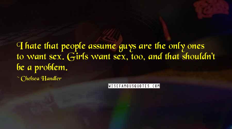 Chelsea Handler Quotes: I hate that people assume guys are the only ones to want sex. Girls want sex, too, and that shouldn't be a problem.