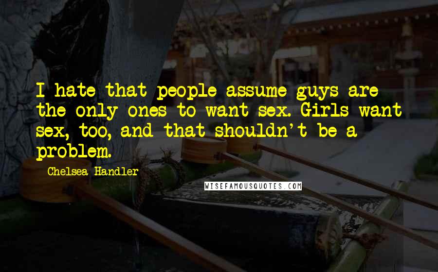 Chelsea Handler Quotes: I hate that people assume guys are the only ones to want sex. Girls want sex, too, and that shouldn't be a problem.