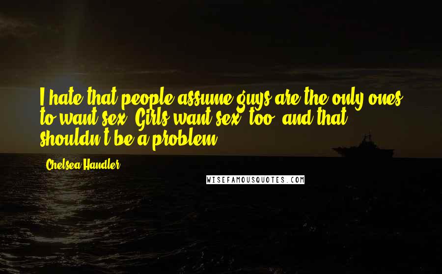 Chelsea Handler Quotes: I hate that people assume guys are the only ones to want sex. Girls want sex, too, and that shouldn't be a problem.