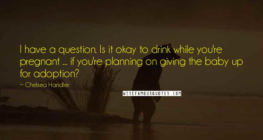 Chelsea Handler Quotes: I have a question. Is it okay to drink while you're pregnant ... if you're planning on giving the baby up for adoption?