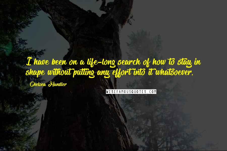 Chelsea Handler Quotes: I have been on a life-long search of how to stay in shape without putting any effort into it whatsoever.