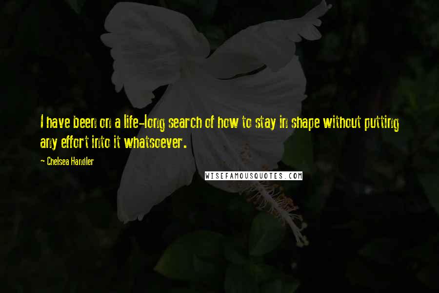 Chelsea Handler Quotes: I have been on a life-long search of how to stay in shape without putting any effort into it whatsoever.