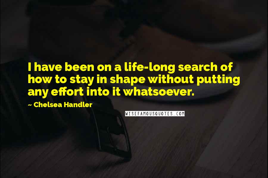 Chelsea Handler Quotes: I have been on a life-long search of how to stay in shape without putting any effort into it whatsoever.