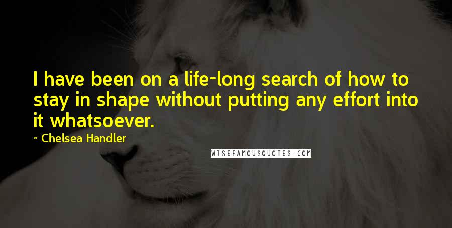 Chelsea Handler Quotes: I have been on a life-long search of how to stay in shape without putting any effort into it whatsoever.