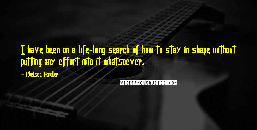 Chelsea Handler Quotes: I have been on a life-long search of how to stay in shape without putting any effort into it whatsoever.