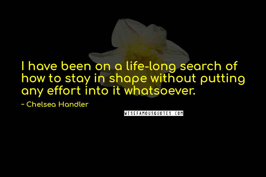 Chelsea Handler Quotes: I have been on a life-long search of how to stay in shape without putting any effort into it whatsoever.