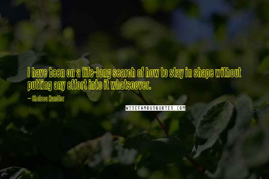 Chelsea Handler Quotes: I have been on a life-long search of how to stay in shape without putting any effort into it whatsoever.