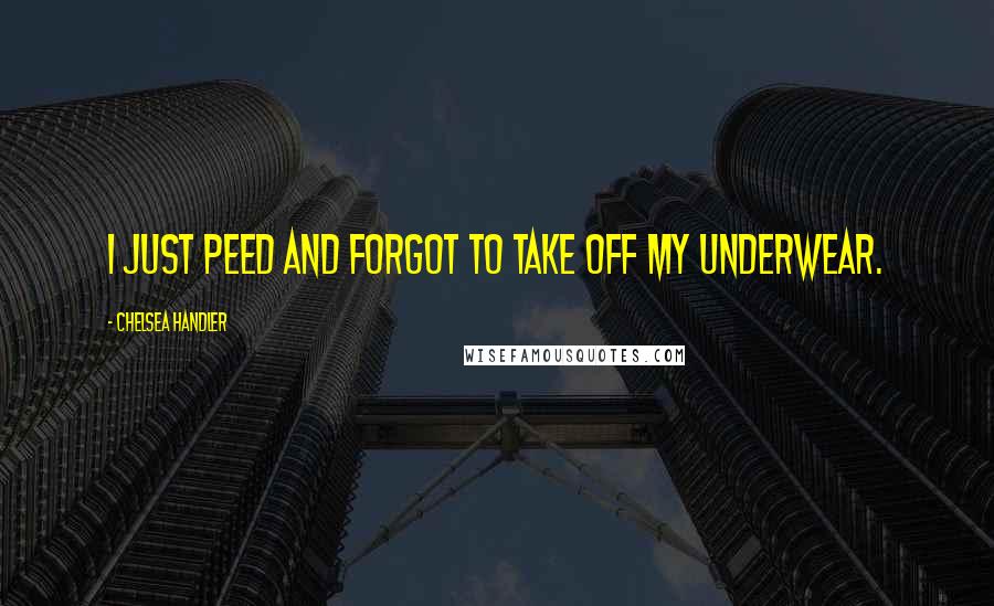 Chelsea Handler Quotes: I just peed and forgot to take off my underwear.