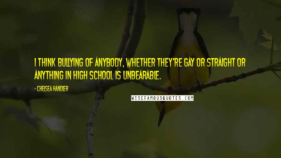 Chelsea Handler Quotes: I think bullying of anybody, whether they're gay or straight or anything in high school is unbearable.