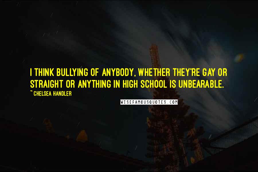 Chelsea Handler Quotes: I think bullying of anybody, whether they're gay or straight or anything in high school is unbearable.