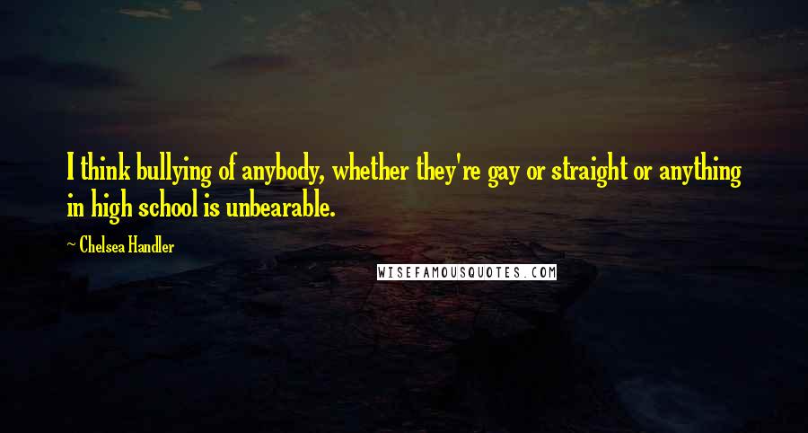 Chelsea Handler Quotes: I think bullying of anybody, whether they're gay or straight or anything in high school is unbearable.