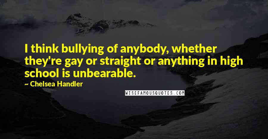 Chelsea Handler Quotes: I think bullying of anybody, whether they're gay or straight or anything in high school is unbearable.