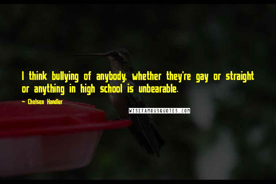 Chelsea Handler Quotes: I think bullying of anybody, whether they're gay or straight or anything in high school is unbearable.