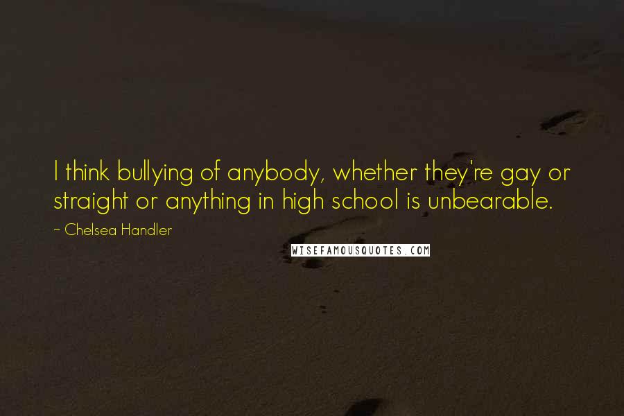 Chelsea Handler Quotes: I think bullying of anybody, whether they're gay or straight or anything in high school is unbearable.