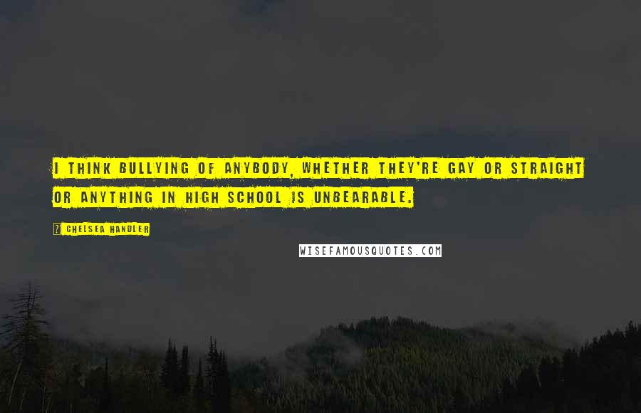 Chelsea Handler Quotes: I think bullying of anybody, whether they're gay or straight or anything in high school is unbearable.