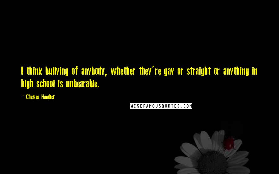 Chelsea Handler Quotes: I think bullying of anybody, whether they're gay or straight or anything in high school is unbearable.