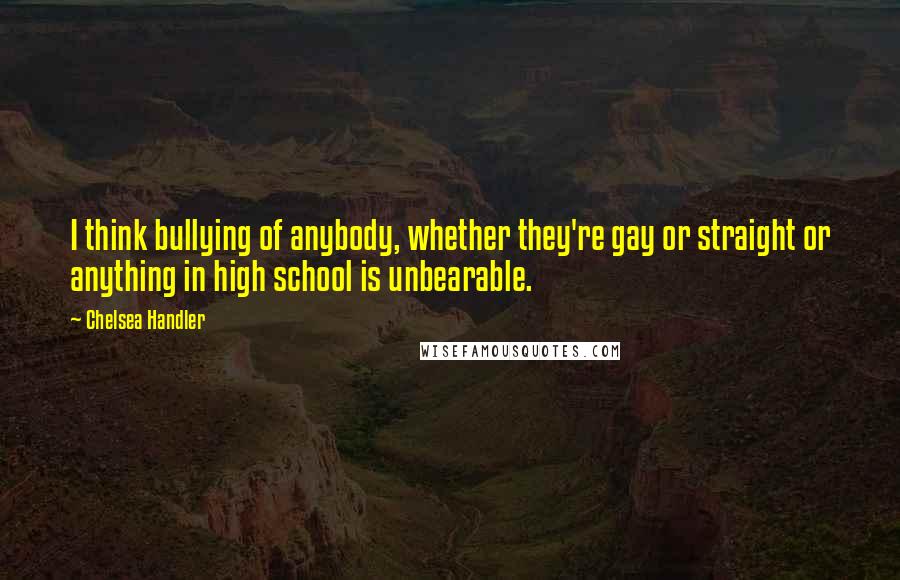 Chelsea Handler Quotes: I think bullying of anybody, whether they're gay or straight or anything in high school is unbearable.