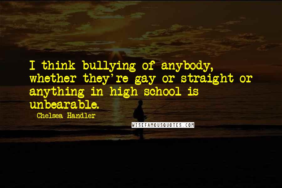 Chelsea Handler Quotes: I think bullying of anybody, whether they're gay or straight or anything in high school is unbearable.