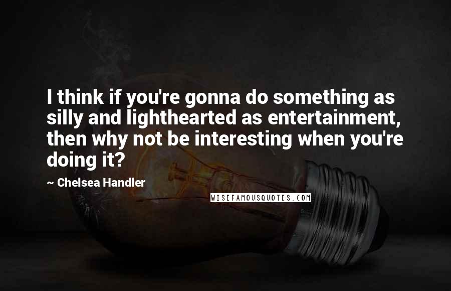 Chelsea Handler Quotes: I think if you're gonna do something as silly and lighthearted as entertainment, then why not be interesting when you're doing it?