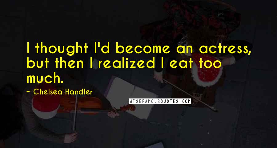 Chelsea Handler Quotes: I thought I'd become an actress, but then I realized I eat too much.