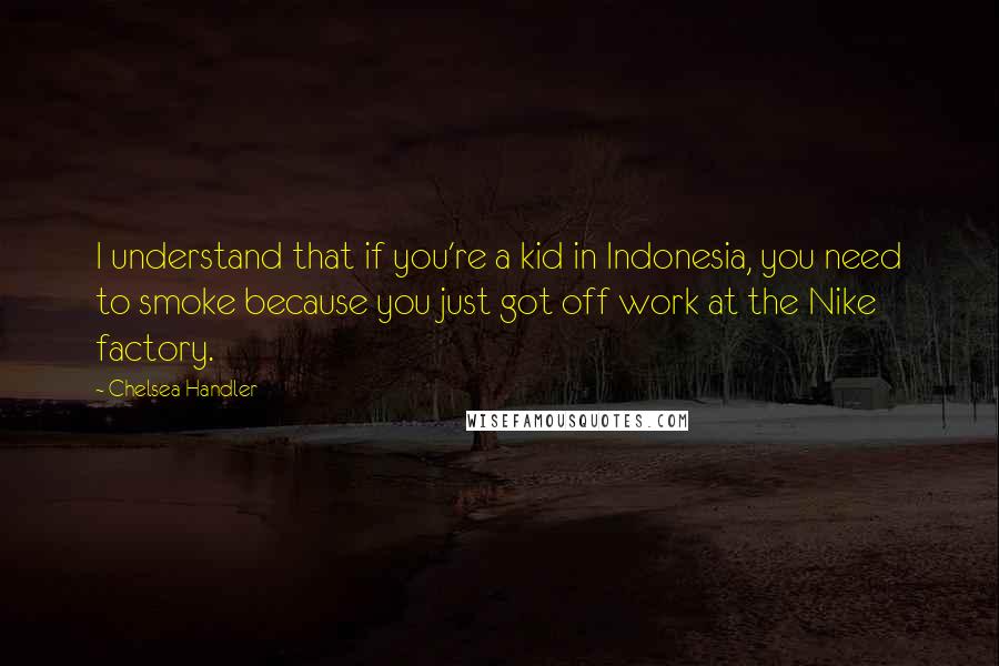 Chelsea Handler Quotes: I understand that if you're a kid in Indonesia, you need to smoke because you just got off work at the Nike factory.