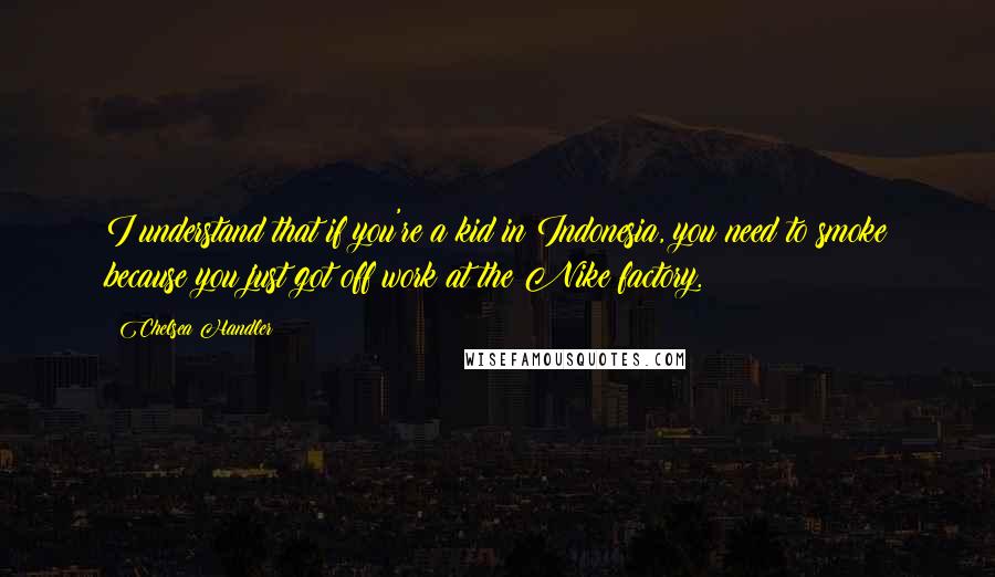 Chelsea Handler Quotes: I understand that if you're a kid in Indonesia, you need to smoke because you just got off work at the Nike factory.