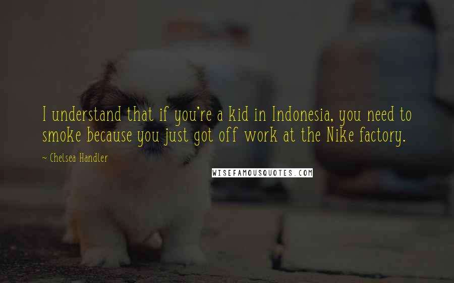 Chelsea Handler Quotes: I understand that if you're a kid in Indonesia, you need to smoke because you just got off work at the Nike factory.