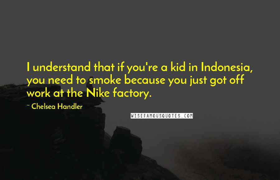 Chelsea Handler Quotes: I understand that if you're a kid in Indonesia, you need to smoke because you just got off work at the Nike factory.