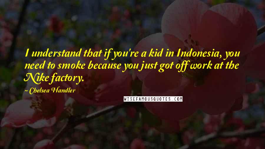 Chelsea Handler Quotes: I understand that if you're a kid in Indonesia, you need to smoke because you just got off work at the Nike factory.