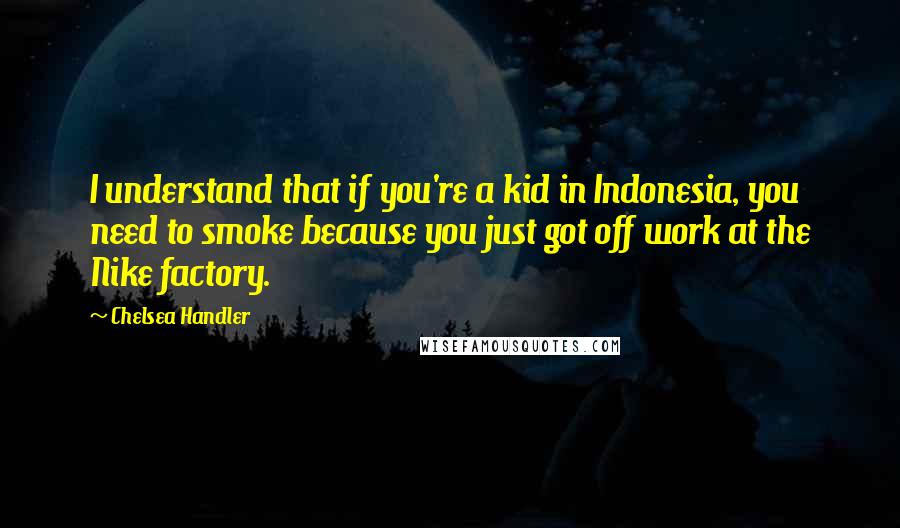 Chelsea Handler Quotes: I understand that if you're a kid in Indonesia, you need to smoke because you just got off work at the Nike factory.