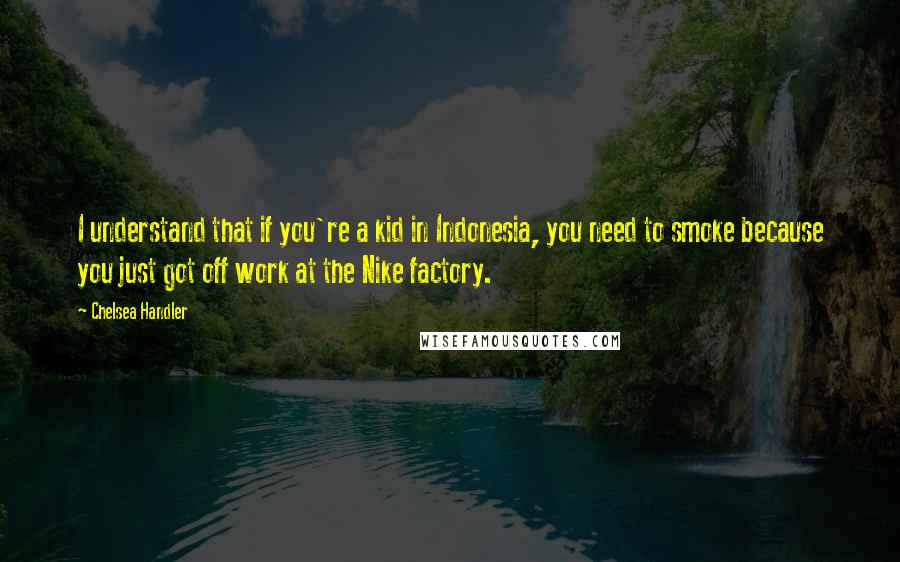 Chelsea Handler Quotes: I understand that if you're a kid in Indonesia, you need to smoke because you just got off work at the Nike factory.