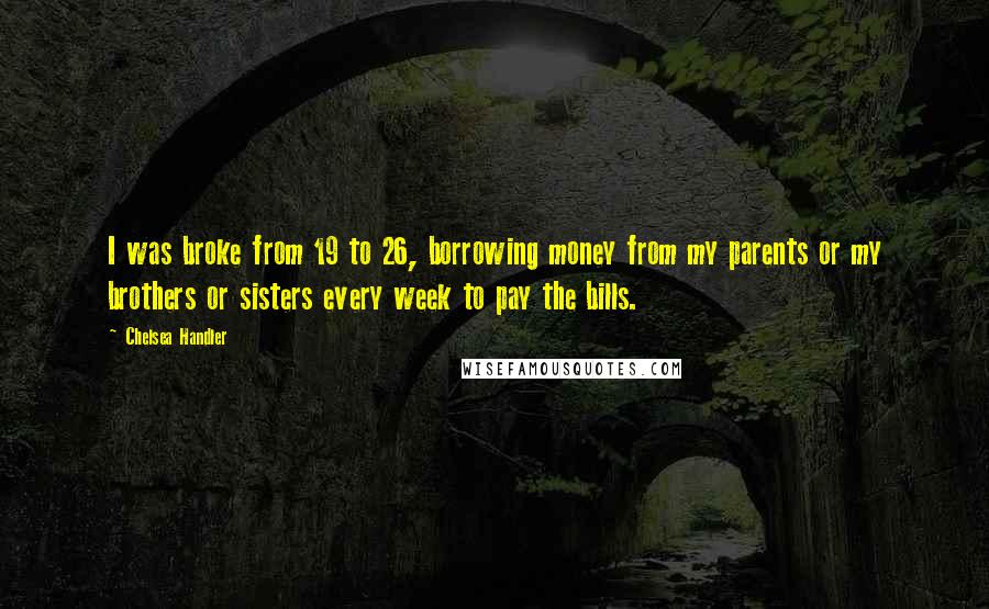 Chelsea Handler Quotes: I was broke from 19 to 26, borrowing money from my parents or my brothers or sisters every week to pay the bills.