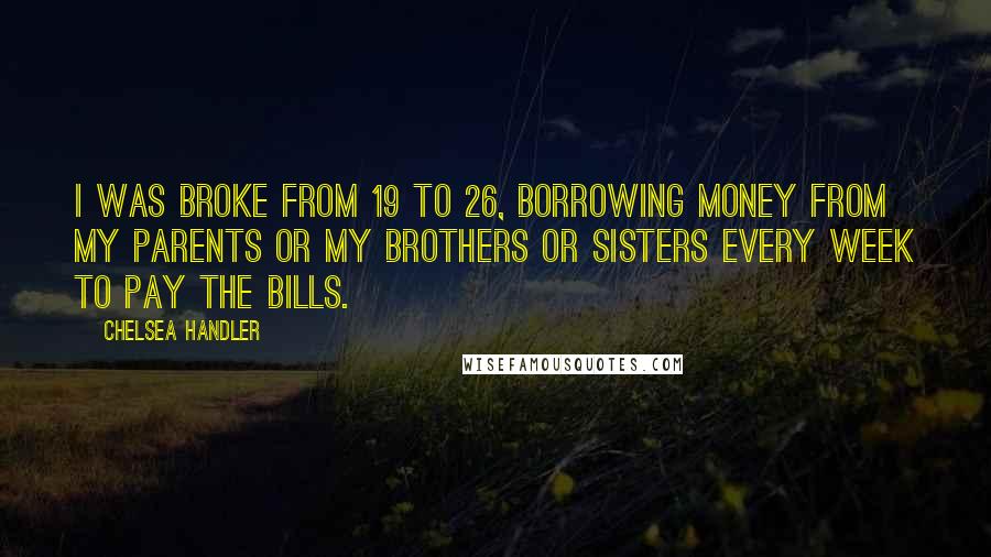 Chelsea Handler Quotes: I was broke from 19 to 26, borrowing money from my parents or my brothers or sisters every week to pay the bills.