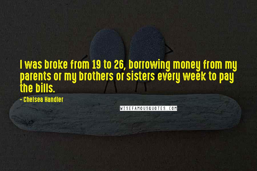Chelsea Handler Quotes: I was broke from 19 to 26, borrowing money from my parents or my brothers or sisters every week to pay the bills.