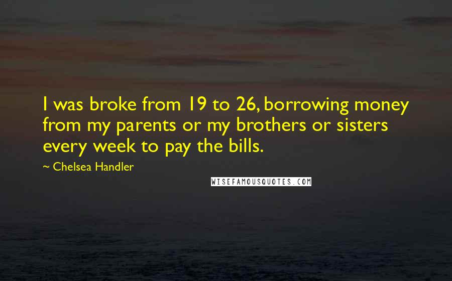 Chelsea Handler Quotes: I was broke from 19 to 26, borrowing money from my parents or my brothers or sisters every week to pay the bills.