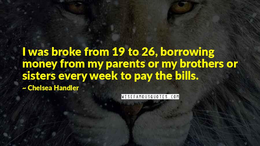 Chelsea Handler Quotes: I was broke from 19 to 26, borrowing money from my parents or my brothers or sisters every week to pay the bills.