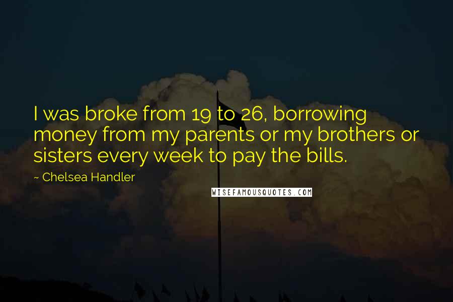 Chelsea Handler Quotes: I was broke from 19 to 26, borrowing money from my parents or my brothers or sisters every week to pay the bills.