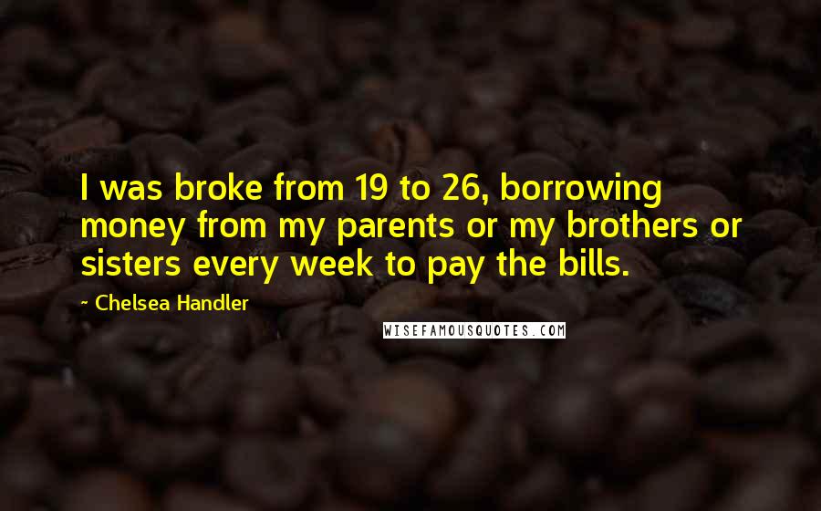 Chelsea Handler Quotes: I was broke from 19 to 26, borrowing money from my parents or my brothers or sisters every week to pay the bills.