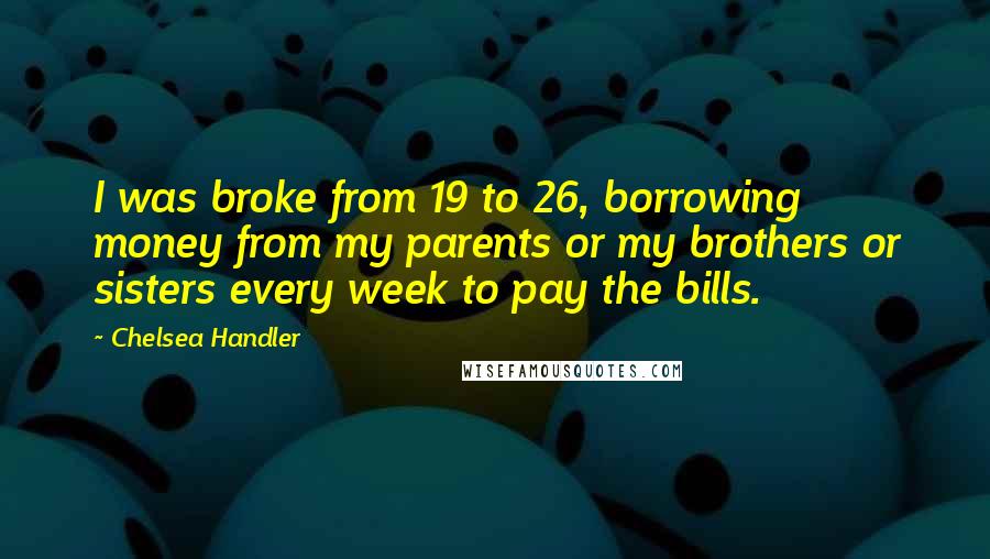 Chelsea Handler Quotes: I was broke from 19 to 26, borrowing money from my parents or my brothers or sisters every week to pay the bills.